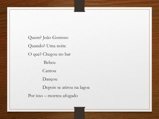 Quem? João Gostoso
Quando? Uma noite
O que? Chegou no bar
Bebeu
Cantou
Dançou
Depois se atirou na lagoa
Por isso – morreu afogado
 