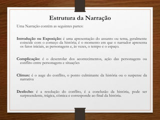 Estrutura da Narração
Uma Narração contém as seguintes partes:
Introdução ou Exposição: é uma apresentação do assunto ou tema, geralmente
coincide com o começo da história; é o momento em que o narrador apresenta
os fatos iniciais, as personagens e, às vezes, o tempo e o espaço.
Complicação: é o desenrolar dos acontecimentos, ação das personagens ou
conflito entre personagens e situações
Clímax: é o auge do conflito, o ponto culminante da história ou o suspense da
narrativa
Desfecho: é a resolução do conflito, é a conclusão da história, pode ser
surpreendente, trágica, cômica e corresponde ao final da história.
 