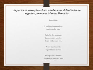 As partes da narração acham nitidamente delimitadas no
seguinte poema de Manuel Bandeira
Pardalzinho
O pardalzinho nasceu livre,
quebraram-lhe a asa
Sacha lhe deu uma casa,
água, comida e carinhos
foram cuidados em vão,
A casa era uma prisão
O pardalzinho morreu
O corpo sacha enterrou
No jardim, a alma, essa voou
 