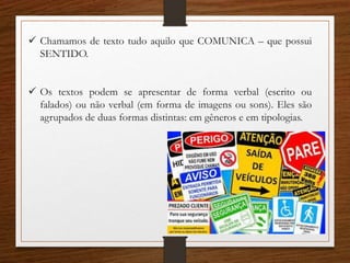  Chamamos de texto tudo aquilo que COMUNICA – que possui
SENTIDO.
 Os textos podem se apresentar de forma verbal (escrito ou
falados) ou não verbal (em forma de imagens ou sons). Eles são
agrupados de duas formas distintas: em gêneros e em tipologias.
 