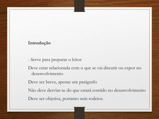 Introdução
- Serve para preparar o leitor
Deve estar relacionada com o que se vai discutir ou expor no
desenvolvimento
Deve ser breve, apenas um parágrafo
Não deve desviar-se do que estará contido no desenvolvimento
Deve ser objetiva, portanto sem rodeios.
 