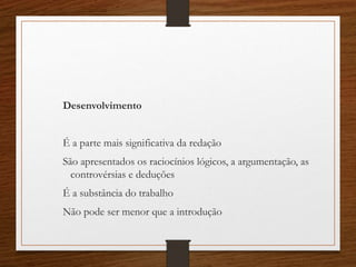 Desenvolvimento
É a parte mais significativa da redação
São apresentados os raciocínios lógicos, a argumentação, as
controvérsias e deduções
É a substância do trabalho
Não pode ser menor que a introdução
 