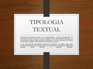 TIPOLOGIA
TEXTUAL
Comumente relatamos sobre um acontecimento, um fato presenciado ou
ocorrido conosco, expomos nossa opinião sobre determinado assunto, ou
descrevemos algum lugar pelo qual visitamos, e ainda, fazemos um retrato
verbal sobre alguém que acabamos de conhecer ou ver.
É de fundamental importância sabermos classificar os textos dos quais
travamos convivência no nosso dia a dia. Para isso, precisamos saber que
existem tipos textuais e gêneros textuais.
 