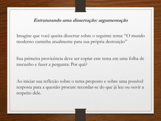 Estruturando uma dissertação: argumentação
Imagine que você queira dissertar sobre o seguinte tema: “O mundo
moderno caminha atualmente para sua própria destruição”
Sua primeira provicência deve ser copiar este tema em uma folha de
rascunho e fazer a pergunta: Por quê?
Ao iniciar sua reflexão sobre o tema proposto e sobre uma possível
resposta para a questão procure recordar-se do que já leu ou ouvir a
respeito dele.
 