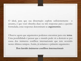 O ideal, para que sua dissertação explore suficientemente o
assunto, é que você obtenha duas ou três respostas para a questão
formulada; estas respostas denominam-se argumentos.
Observe agora que argumentos podemos encontrar para este tema.
Uma possibilidade é pensar que o mundo pode vir a destruir-se por
causa dos inúmeros conflitos internacionais que tem ocorrido
nestes últimos tempos. Assim, já teríamos o primeiro argumento:
Tem havido inúmeros conflitos internacionais
 