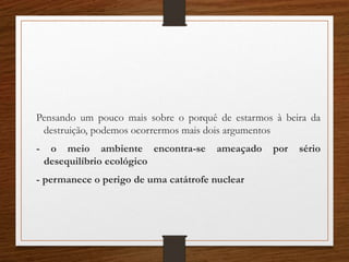 Pensando um pouco mais sobre o porquê de estarmos à beira da
destruição, podemos ocorrermos mais dois argumentos
- o meio ambiente encontra-se ameaçado por sério
desequilíbrio ecológico
- permanece o perigo de uma catátrofe nuclear
 