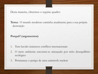 Desta maneira, obtermos o seguine quadro:
Tema: O mundo moderno caminha atualmente para a sua própria
destruição
Porquê? (argumentos)
1. Tem havido inúmeros conflitos internacionais
2. O meio ambiente encontra-se ameaçado por sério desequilíbrio
ecológico
3. Permanece o perigo de uma catástrofe nuclear
 