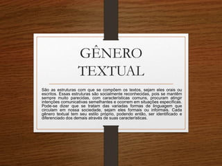 GÊNERO
TEXTUAL
São as estruturas com que se compõem os textos, sejam eles orais ou
escritos. Essas estruturas são socialmente reconhecidas, pois se mantêm
sempre muito parecidas, com características comuns, procuram atingir
intenções comunicativas semelhantes e ocorrem em situações específicas.
Pode-se dizer que se tratam das variadas formas de linguagem que
circulam em nossa sociedade, sejam eles formais ou informais. Cada
gênero textual tem seu estilo próprio, podendo então, ser identificado e
diferenciado dos demais através de suas características.
 