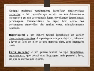 Notícia: podemos perfeitamente identificar características
narrativas, o fato ocorrido que se deu em um determinado
momento e em um determinado lugar, envolvendo determinadas
personagens. Características do lugar, bem como dos
personagens envolvidos são, muitas vezes, minuciosamente
descritos.
Reportagem: é um gênero textual jornalístico de caráter
dissertativo-expositivo. A reportagem tem, por objetivo, informar
e levar os fatos ao leitor de uma maneira clara, com linguagem
direta.
Carta ao leitor: é um gênero textual do tipo dissertativo-
argumentativo que possui uma linguagem mais pessoal e leve,
em que se escreve aos leitores.
 