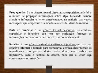 Propaganda: é um gênero textual dissertativo-expositivo onde há a
o intuito de propagar informações sobre algo, buscando sempre
atingir e influenciar o leitor apresentando, na maioria das vezes,
mensagens que despertam as emoções e a sensibilidade do mesmo.
Bula de remédio: é um gênero textual descritivo, dissertativo-
expositivo e injuntivo que tem por obrigação fornecer as
informações necessárias para o correto uso do medicamento.
Receita: é um gênero textual descritivo e injuntivo que tem por
objetivo informar a fórmula para preparar tal comida, descrevendo os
ingredientes e o preparo destes, além disso, com verbos no
imperativo, dado o sentido de ordem, para que o leitor siga
corretamente as instruções.
 