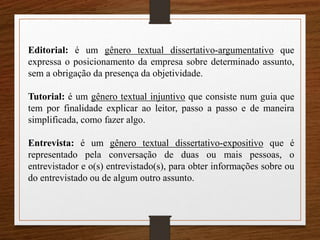 Editorial: é um gênero textual dissertativo-argumentativo que
expressa o posicionamento da empresa sobre determinado assunto,
sem a obrigação da presença da objetividade.
Tutorial: é um gênero textual injuntivo que consiste num guia que
tem por finalidade explicar ao leitor, passo a passo e de maneira
simplificada, como fazer algo.
Entrevista: é um gênero textual dissertativo-expositivo que é
representado pela conversação de duas ou mais pessoas, o
entrevistador e o(s) entrevistado(s), para obter informações sobre ou
do entrevistado ou de algum outro assunto.
 
