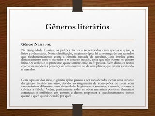 Gêneros literários
Gênero Narrativo:
Na Antiguidade Clássica, os padrões literários reconhecidos eram apenas o épico, o
lírico e o dramático. Nesta classificação, no gênero épico há a presença de um narrador
que fundamentalmente conta a história passada de terceiros. Isso implica certo
distanciamento entre o narrador e o assunto tratado, coisa que não ocorre no gênero
lírico. Os verbos e os pronomes quase sempre estão na 3ª pessoa. Além disso, os textos
épicos pressupõem a presença de uma ouvinte ou de uma plateia, que estaria escutando
o narrador.
Com o passar dos anos, o gênero épico passou a ser considerado apenas uma variante
do gênero literário narrativo, devido ao surgimento de concepções de prosa com
características diferentes, uma diversidade de gêneros: o romance, a novela, o conto, a
crônica, a fábula. Porém, praticamente todas as obras narrativas possuem elementos
estruturais e estilísticos em comum e devem responder a questionamentos, como:
quem? o que? quando? onde? por quê?
 