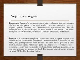 Vejamos a seguir:
• Épico (ou Epopeia): os textos épicos são geralmente longos e narram
histórias de um povo ou de uma nação, envolvem aventuras, guerras,
viagens, gestos heroicos, etc. Normalmente apresentam um tom de
exaltação, isto é, de valorização de seus heróis e seus feitos. Três belos
exemplos são Os Lusíadas, de Luís de Camões, e Odisséia, de Homero.
• Romance: é um texto completo, com tempo, espaço e personagens bem
definidos e de caráter mais verossímil. Também conta as façanhas de um
herói, mas principalmente uma história de amor vivida por ele e uma
mulher, muitas vezes, “proibida” para ele. Apesar dos obstáculos que o
separam, o casal vive sua paixão proibida, física, adúltera, pecaminosa e,
por isso, costuma ser punido no final. É o tipo de narrativa mais comum
na Idade Média. Ex: Tristão e Isolda.
 