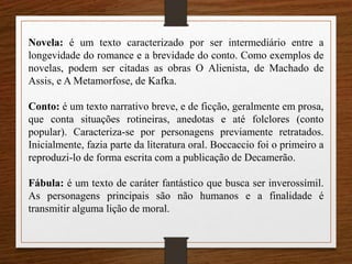 Novela: é um texto caracterizado por ser intermediário entre a
longevidade do romance e a brevidade do conto. Como exemplos de
novelas, podem ser citadas as obras O Alienista, de Machado de
Assis, e A Metamorfose, de Kafka.
Conto: é um texto narrativo breve, e de ficção, geralmente em prosa,
que conta situações rotineiras, anedotas e até folclores (conto
popular). Caracteriza-se por personagens previamente retratados.
Inicialmente, fazia parte da literatura oral. Boccaccio foi o primeiro a
reproduzi-lo de forma escrita com a publicação de Decamerão.
Fábula: é um texto de caráter fantástico que busca ser inverossímil.
As personagens principais são não humanos e a finalidade é
transmitir alguma lição de moral.
 