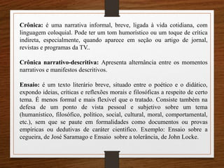 Crônica: é uma narrativa informal, breve, ligada à vida cotidiana, com
linguagem coloquial. Pode ter um tom humorístico ou um toque de crítica
indireta, especialmente, quando aparece em seção ou artigo de jornal,
revistas e programas da TV..
Crônica narrativo-descritiva: Apresenta alternância entre os momentos
narrativos e manifestos descritivos.
Ensaio: é um texto literário breve, situado entre o poético e o didático,
expondo ideias, críticas e reflexões morais e filosóficas a respeito de certo
tema. É menos formal e mais flexível que o tratado. Consiste também na
defesa de um ponto de vista pessoal e subjetivo sobre um tema
(humanístico, filosófico, político, social, cultural, moral, comportamental,
etc.), sem que se paute em formalidades como documentos ou provas
empíricas ou dedutivas de caráter científico. Exemplo: Ensaio sobre a
cegueira, de José Saramago e Ensaio sobre a tolerância, de John Locke.
 