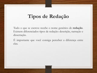 Tipos de Redação
Tudo o que se escreve recebe o nome genérico de redação.
Existem diferenciados tipos de redação: descrição, narração e
dissertação.
É importante que você consiga perceber a diferença entre
elas.
 