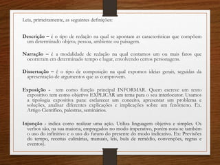 Leia, primeiramente, as seguintes definições:
Descrição – é o tipo de redação na qual se apontam as características que compõem
um determinado objeto, pessoa, ambiente ou paisagem.
Narração – é a modalidade de redação na qual contamos um ou mais fatos que
ocorreram em determinado tempo e lugar, envolvendo certos personagens.
Dissertação – é o tipo de composição na qual expomos ideias gerais, seguidas da
apresentação de argumentos que as comprovem.
Exposição - tem como função principal INFORMAR. Quem escreve um texto
expositivo tem como objetivo EXPLICAR um tema para o seu interlocutor. Usamos
a tipologia expositiva para: esclarecer um conceito, apresentar um problema e
soluções, analisar diferentes explicações e implicações sobre um fenômeno. Ex.
Artigo Científico, palestras, seminários.
Injunção - indica como realizar uma ação. Utiliza linguagem objetiva e simples. Os
verbos são, na sua maioria, empregados no modo imperativo, porém nota-se também
o uso do infinitivo e o uso do futuro do presente do modo indicativo. Ex: Previsões
do tempo, receitas culinárias, manuais, leis, bula de remédio, convenções, regras e
eventos).
 