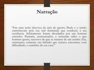 Narração
“Em uma noite chuvosa do mês de agosto, Paulo e o irmão
caminhavam pela rua mal iluminada que conduzia à sua
residência. Subitamente foram abordados por um homem
estranho. Pararam, atemorizados, e tentaram saber o que
homem queria, receosos de que se tratasse de um assalto. Era,
entretanto, somente um bêbado que tentava encontrar, com
dificuldade, o caminho de sua casa.”
 