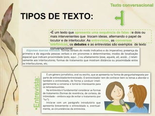 TIPOS DE TEXTO:
©Thera
2012
Texto conversacional
•É um texto que apresenta uma sequência de falas de dois ou
mais intervenientes que trocam ideias, alternando o papel de
locutor e de interlocutor. As entrevistas, as conversas
telefónicas, os debates e as entrevistas são exemplos de texto
conversacional.
•Entrevista:
 