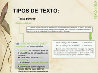 TIPOS DE TEXTO:
Texto poético:
©Thera
2012
•Sílabas métricas:
Texto
lírico
São sílabas diferentes das sílabas
gramaticais em alguns aspetos:
•Contam-se as sílabas ou sons até
à sílaba tónica da última palavra de
um verso.
• A cada verso inicia-se nova
contagem.
•Na contagem ignora-se sempre a
pontuação.
•Quando duas ou três vogais da
mesma palavra ou de palavras
diferentes podem ser pronunciadas
 
