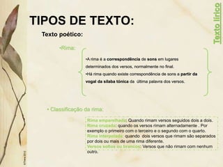 TIPOS DE TEXTO:
Texto poético:
©Thera
2012
•Rima:
•A rima é a correspondência de sons em lugares
determinados dos versos, normalmente no final.
•Há rima quando existe correspondência de sons a partir da
vogal da sílaba tónica da última palavra dos versos.
• Classificação da rima:
Texto
lírico
Rima emparelhada: Quando rimam versos seguidos dois a dois.
Rima cruzada: quando os versos rimam alternadamente . Por
exemplo o primeiro com o terceiro e o segundo com o quarto.
Rima interpolada: quando dois versos que rimam são separados
por dois ou mais de uma rima diferente.
Versos soltos ou brancos: Versos que não rimam com nenhum
outro.
 