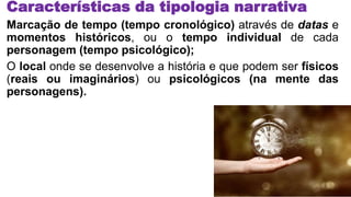 Características da tipologia narrativa
Marcação de tempo (tempo cronológico) através de datas e
momentos históricos, ou o tempo individual de cada
personagem (tempo psicológico);
O local onde se desenvolve a história e que podem ser físicos
(reais ou imaginários) ou psicológicos (na mente das
personagens).
 