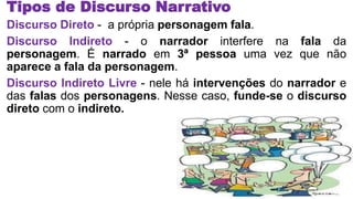 Tipos de Discurso Narrativo
Discurso Direto - a própria personagem fala.
Discurso Indireto - o narrador interfere na fala da
personagem. É narrado em 3ª pessoa uma vez que não
aparece a fala da personagem.
Discurso Indireto Livre - nele há intervenções do narrador e
das falas dos personagens. Nesse caso, funde-se o discurso
direto com o indireto.
 