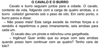 O CAVALO E O BURRO
Cavalo e burro seguiam juntos para a cidade. O cavalo,
contente da vida, folgando com a carga de quatro arrobas, e o
burro coitado! gemendo sob o peso de oito. Em certo ponto, o
burro parou e disse:
– Não posso mais! Esta carga excede às minhas forças e o
remédio é repartirmos o peso irmanamente, seis arrobas para
cada um.
O cavalo deu um pinote e relinchou uma gargalhada.
– Ingênuo! Quer então que eu arque com seis arrobas
quando posso bem continuar com as quatro? Tenho cara de
tolo?
 