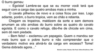 O burro gemeu:
– Egoísta! Lembre-se que se eu morrer você terá que
seguir com a carga das quatro arrobas mais a minha.
O cavalo pilheriou de novo e a coisa ficou por isso. Logo
adiante, porém, o burro tropica, vem ao chão e rebenta.
Chegam os tropeiros, maldizem da sorte e sem demora
arrumam as oito arrobas do burro sobre as quatro do cavalo
egoísta. E como o cavalo refuga, dão-lhe de chicote em cima,
sem dó nem piedade.
– Bem feito! – exclamou um papagaio. Quem o mandou ser
mais burro que o pobre burro e não compreender que o
verdadeiro motivo era aliviá-lo da carga em excesso? Tome!
Gema dobrado agora…”
Monteiro Lobato, Fábulas. São Paulo, Editora Brasiliense, 1994.
 