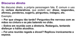Discurso direto
No discurso direto, a própria personagem fala. É comum o uso
de verbos declarativos, que podem ser: disse, respondeu,
afirmou, ponderou, sugeriu, perguntou, indagou, etc.
Exemplo:
– Por que chegou tão tarde? Perguntou-lhe nervosa com as
mãos na cintura e os pés batendo no chão.
– Estive em reunião com a diretoria. Redarguiu, tentando
disfarçar o hálito alcoólico.
– Foi uma reunião regada a álcool? Replicou ironicamente a
esposa.
 