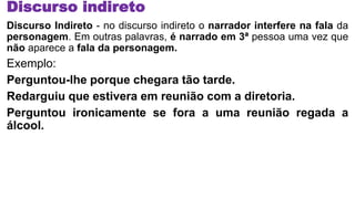 Discurso indireto
Discurso Indireto - no discurso indireto o narrador interfere na fala da
personagem. Em outras palavras, é narrado em 3ª pessoa uma vez que
não aparece a fala da personagem.
Exemplo:
Perguntou-lhe porque chegara tão tarde.
Redarguiu que estivera em reunião com a diretoria.
Perguntou ironicamente se fora a uma reunião regada a
álcool.
 