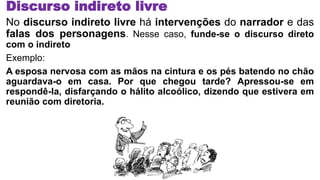 Discurso indireto livre
No discurso indireto livre há intervenções do narrador e das
falas dos personagens. Nesse caso, funde-se o discurso direto
com o indireto
Exemplo:
A esposa nervosa com as mãos na cintura e os pés batendo no chão
aguardava-o em casa. Por que chegou tarde? Apressou-se em
respondê-la, disfarçando o hálito alcoólico, dizendo que estivera em
reunião com diretoria.
 