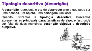 Tipologia descritiva (descrição)
A descrição representa o ato de descrever algo e que pode ser
uma pessoa, um objeto, uma paisagem, um local.
Quando utilizamos a tipologia descritiva, buscamos
apresentar as principais características de algo, e isso pode
ser feito de duas maneiras: descrição objetiva e descrição
subjetiva.
 