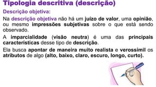 Tipologia descritiva (descrição)
Descrição objetiva:
Na descrição objetiva não há um juízo de valor, uma opinião,
ou mesmo impressões subjetivas sobre o que está sendo
observado.
A imparcialidade (visão neutra) é uma das principais
características desse tipo de descrição.
Ela busca apontar de maneira muito realista e verossímil os
atributos de algo (alto, baixo, claro, escuro, longo, curto).
 