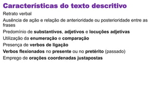Características do texto descritivo
Retrato verbal
Ausência de ação e relação de anterioridade ou posterioridade entre as
frases
Predomínio de substantivos, adjetivos e locuções adjetivas
Utilização da enumeração e comparação
Presença de verbos de ligação
Verbos flexionados no presente ou no pretérito (passado)
Emprego de orações coordenadas justapostas
 