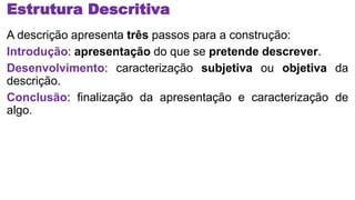 Estrutura Descritiva
A descrição apresenta três passos para a construção:
Introdução: apresentação do que se pretende descrever.
Desenvolvimento: caracterização subjetiva ou objetiva da
descrição.
Conclusão: finalização da apresentação e caracterização de
algo.
 