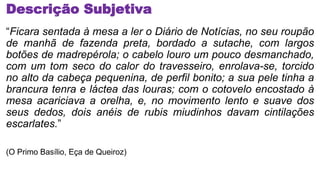 Descrição Subjetiva
“Ficara sentada à mesa a ler o Diário de Notícias, no seu roupão
de manhã de fazenda preta, bordado a sutache, com largos
botões de madrepérola; o cabelo louro um pouco desmanchado,
com um tom seco do calor do travesseiro, enrolava-se, torcido
no alto da cabeça pequenina, de perfil bonito; a sua pele tinha a
brancura tenra e láctea das louras; com o cotovelo encostado à
mesa acariciava a orelha, e, no movimento lento e suave dos
seus dedos, dois anéis de rubis miudinhos davam cintilações
escarlates.”
(O Primo Basílio, Eça de Queiroz)
 