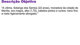 Descrição Objetiva
"A vítima, Solange dos Santos (22 anos), moradora da cidade de
Marília, era magra, alta (1,75), cabelos pretos e curtos; nariz fino
e rosto ligeiramente alongado."
 