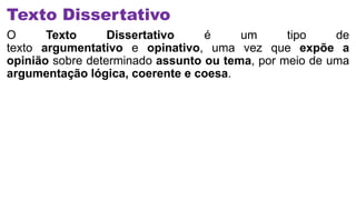Texto Dissertativo
O Texto Dissertativo é um tipo de
texto argumentativo e opinativo, uma vez que expõe a
opinião sobre determinado assunto ou tema, por meio de uma
argumentação lógica, coerente e coesa.
 