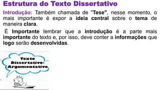 Estrutura do Texto Dissertativo
Introdução: Também chamada de "Tese", nesse momento, o
mais importante é expor a ideia central sobre o tema de
maneira clara.
É Importante lembrar que a introdução é a parte mais
importante do texto e, por isso, deve conter a informações que
logo serão desenvolvidas.
 