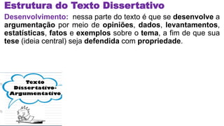 Estrutura do Texto Dissertativo
Desenvolvimento: nessa parte do texto é que se desenvolve a
argumentação por meio de opiniões, dados, levantamentos,
estatísticas, fatos e exemplos sobre o tema, a fim de que sua
tese (ideia central) seja defendida com propriedade.
 