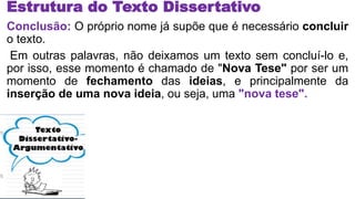 Estrutura do Texto Dissertativo
Conclusão: O próprio nome já supõe que é necessário concluir
o texto.
Em outras palavras, não deixamos um texto sem concluí-lo e,
por isso, esse momento é chamado de "Nova Tese" por ser um
momento de fechamento das ideias, e principalmente da
inserção de uma nova ideia, ou seja, uma "nova tese".
 