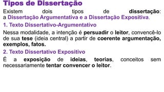 Tipos de Dissertação
Existem dois tipos de dissertação:
a Dissertação Argumentativa e a Dissertação Expositiva.
1. Texto Dissertativo-Argumentativo
Nessa modalidade, a intenção é persuadir o leitor, convencê-lo
de sua tese (ideia central) a partir de coerente argumentação,
exemplos, fatos.
2. Texto Dissertativo Expositivo
É a exposição de ideias, teorias, conceitos sem
necessariamente tentar convencer o leitor.
 