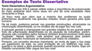 Exemplos de Texto Dissertativo
Texto Dissertativo Argumentativo
Em pleno século XXI é salutar refletir sobre a importância de preservação
do meio ambiente bem como atuar em prol de uma sociedade mais
consciente e limpa.
Já ficou mais que claro que a maioria dos problemas os quais
enfrentamos atualmente nas grandes cidades, foram gerados pela ação
humana.
De tal modo, podemos pensar nas grandes construções, alicerçadas na
urbanização desenfreada, ou no simples ato de jogar lixo nas ruas.
A poluição gerada e impregnada nas grandes cidades foi em grande parte
fruto da urbanização desenfreada ou da atuação de indústrias; porém,
deveres não cumpridos pelos homens também proporcionaram toda essa
"sujidade". Nesse sentido, vale lembrar que pequenos atos podem
produzir grandes mudanças se realizados por todos os cidadãos.
Portanto, um conselho deveras importante: ao invés de jogar o lixo (seja
um papelzinho de bala, ou uma anotação de um telefone) nas ruas,
guarde-o no bolso e atire somente quando encontrar uma lixeira. Seja um
cidadão consciente! Não Jogue lixo nas ruas!
 