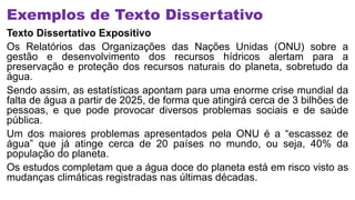 Exemplos de Texto Dissertativo
Texto Dissertativo Expositivo
Os Relatórios das Organizações das Nações Unidas (ONU) sobre a
gestão e desenvolvimento dos recursos hídricos alertam para a
preservação e proteção dos recursos naturais do planeta, sobretudo da
água.
Sendo assim, as estatísticas apontam para uma enorme crise mundial da
falta de água a partir de 2025, de forma que atingirá cerca de 3 bilhões de
pessoas, e que pode provocar diversos problemas sociais e de saúde
pública.
Um dos maiores problemas apresentados pela ONU é a “escassez de
água” que já atinge cerca de 20 países no mundo, ou seja, 40% da
população do planeta.
Os estudos completam que a água doce do planeta está em risco visto as
mudanças climáticas registradas nas últimas décadas.
 