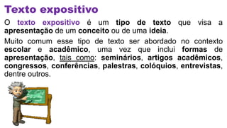 Texto expositivo
O texto expositivo é um tipo de texto que visa a
apresentação de um conceito ou de uma ideia.
Muito comum esse tipo de texto ser abordado no contexto
escolar e acadêmico, uma vez que inclui formas de
apresentação, tais como: seminários, artigos acadêmicos,
congressos, conferências, palestras, colóquios, entrevistas,
dentre outros.
 