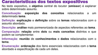 Características dos textos expositivos
No texto expositivo, o objetivo central do locutor (emissor) é explanar
sobre determinado assunto.
Conceituação: exposição dos conceitos relacionados a um
determinado tema.
Definição: explicação e definição sobre os temas relacionados com o
assunto abordado.
Descrição: análise mais pormenorizada de aspectos referentes ao tema.
Comparação: relação entre dois ou mais conceitos distintos e que
podem se complementar.
Informação: reunião de conhecimentos e dados relacionados com o
tema.
Enumeração: ordenação dos itens essenciais relacionados com o tema
abordado e especificação de cada um deles.
 