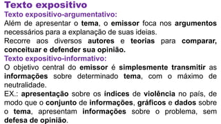 Texto expositivo
Texto expositivo-argumentativo:
Além de apresentar o tema, o emissor foca nos argumentos
necessários para a explanação de suas ideias.
Recorre aos diversos autores e teorias para comparar,
conceituar e defender sua opinião.
Texto expositivo-informativo:
O objetivo central do emissor é simplesmente transmitir as
informações sobre determinado tema, com o máximo de
neutralidade.
EX.: apresentação sobre os índices de violência no país, de
modo que o conjunto de informações, gráficos e dados sobre
o tema, apresentam informações sobre o problema, sem
defesa de opinião.
 