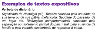 Exemplos de textos expositivos
Verbete de dicionário
Significado de Nostalgia (s.f). Tristeza causada pela saudade de
sua terra ou de sua pátria; melancolia. Saudade do passado, de
um lugar etc. Disfunções comportamentais causadas pela
separação ou isolamento (físico) do país natal, pela ausência da
família e pela vontade exacerbada de regressar à pátria.
 