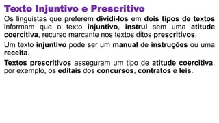Texto Injuntivo e Prescritivo
Os linguistas que preferem dividi-los em dois tipos de textos
informam que o texto injuntivo, instrui sem uma atitude
coercitiva, recurso marcante nos textos ditos prescritivos.
Um texto injuntivo pode ser um manual de instruções ou uma
receita.
Textos prescritivos asseguram um tipo de atitude coercitiva,
por exemplo, os editais dos concursos, contratos e leis.
 
